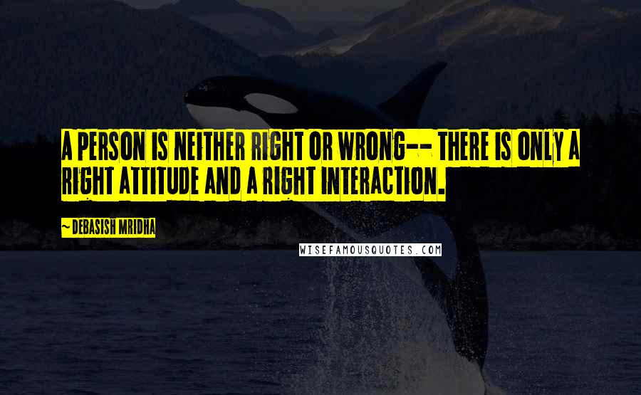 Debasish Mridha Quotes: A person is neither right or wrong-- there is only a right attitude and a right interaction.
