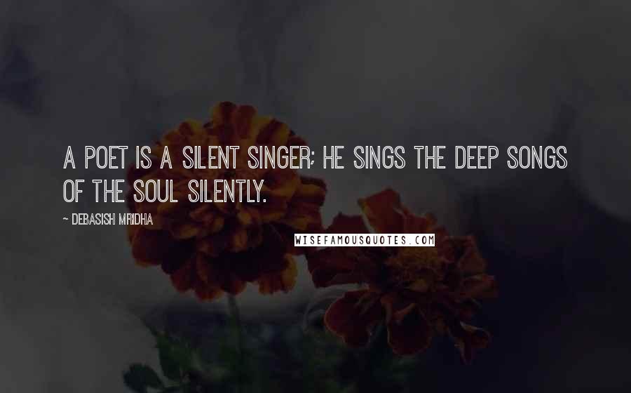 Debasish Mridha Quotes: A poet is a silent singer; he sings the deep songs of the soul silently.