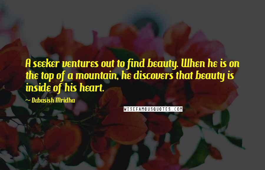 Debasish Mridha Quotes: A seeker ventures out to find beauty. When he is on the top of a mountain, he discovers that beauty is inside of his heart.