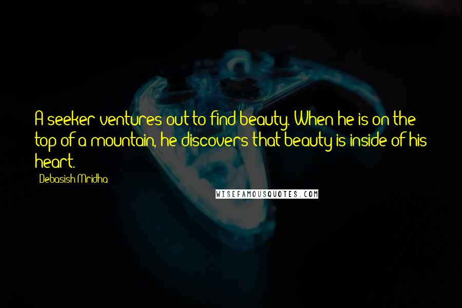 Debasish Mridha Quotes: A seeker ventures out to find beauty. When he is on the top of a mountain, he discovers that beauty is inside of his heart.