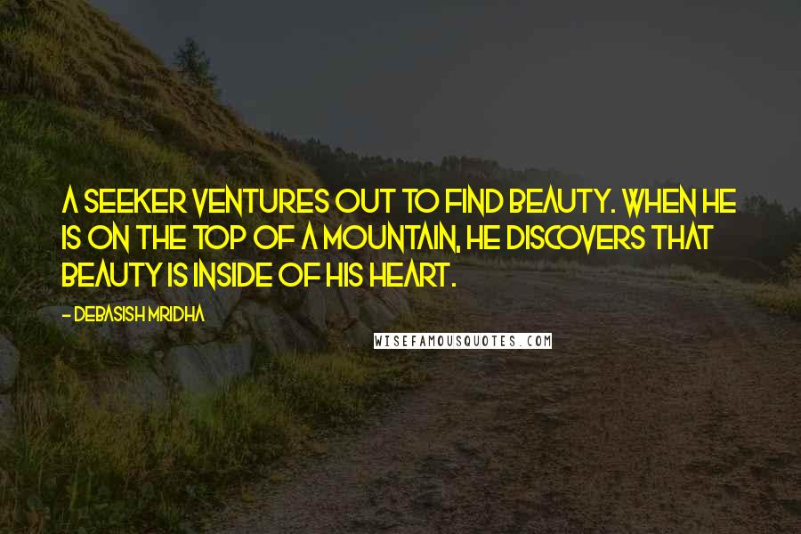 Debasish Mridha Quotes: A seeker ventures out to find beauty. When he is on the top of a mountain, he discovers that beauty is inside of his heart.