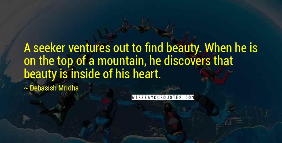 Debasish Mridha Quotes: A seeker ventures out to find beauty. When he is on the top of a mountain, he discovers that beauty is inside of his heart.