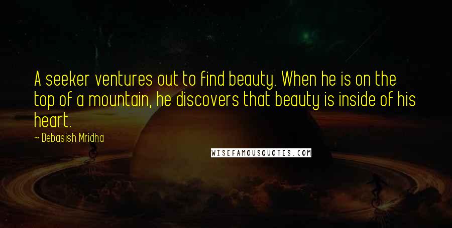 Debasish Mridha Quotes: A seeker ventures out to find beauty. When he is on the top of a mountain, he discovers that beauty is inside of his heart.