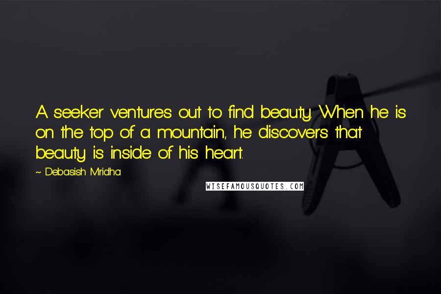 Debasish Mridha Quotes: A seeker ventures out to find beauty. When he is on the top of a mountain, he discovers that beauty is inside of his heart.