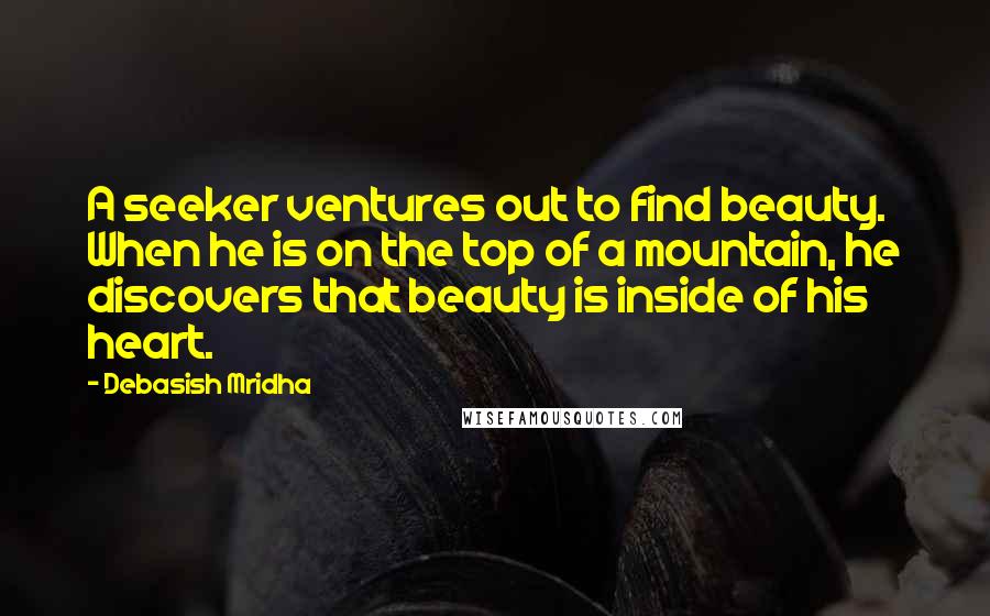 Debasish Mridha Quotes: A seeker ventures out to find beauty. When he is on the top of a mountain, he discovers that beauty is inside of his heart.