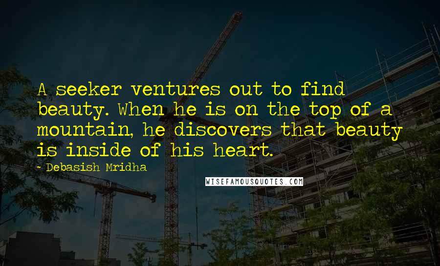 Debasish Mridha Quotes: A seeker ventures out to find beauty. When he is on the top of a mountain, he discovers that beauty is inside of his heart.