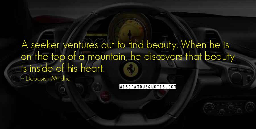 Debasish Mridha Quotes: A seeker ventures out to find beauty. When he is on the top of a mountain, he discovers that beauty is inside of his heart.