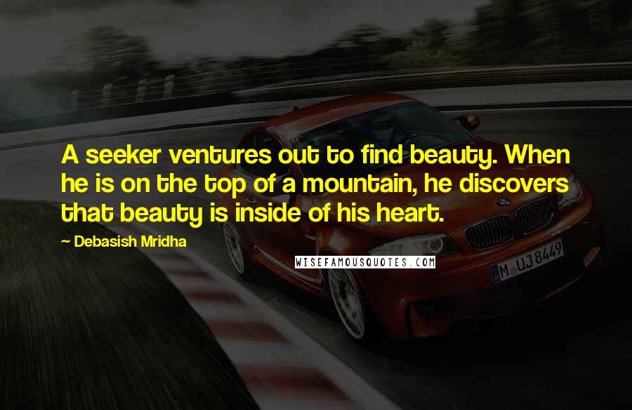 Debasish Mridha Quotes: A seeker ventures out to find beauty. When he is on the top of a mountain, he discovers that beauty is inside of his heart.