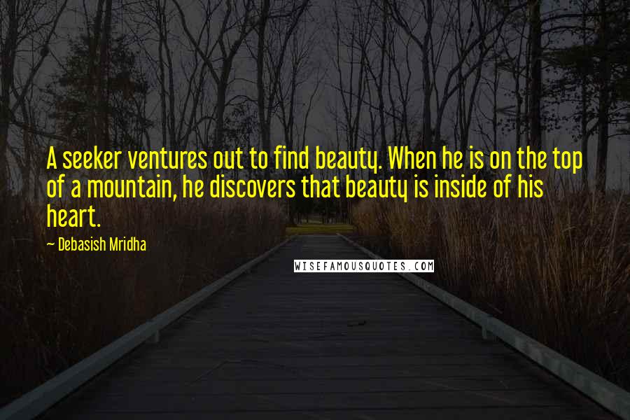 Debasish Mridha Quotes: A seeker ventures out to find beauty. When he is on the top of a mountain, he discovers that beauty is inside of his heart.
