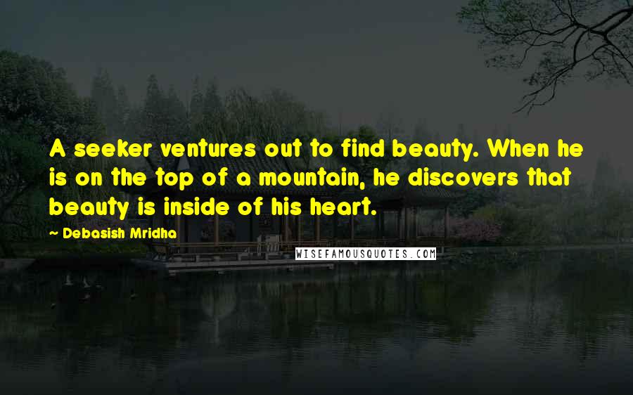Debasish Mridha Quotes: A seeker ventures out to find beauty. When he is on the top of a mountain, he discovers that beauty is inside of his heart.