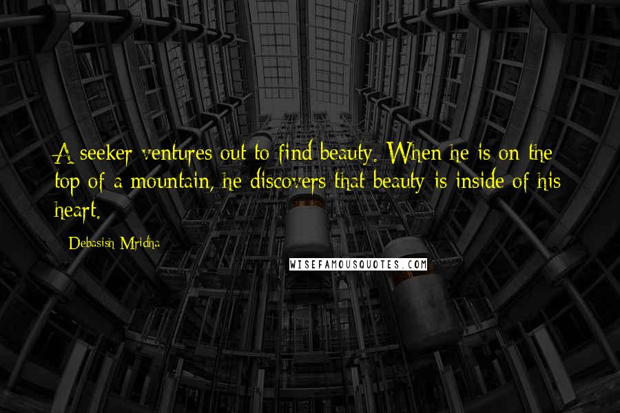 Debasish Mridha Quotes: A seeker ventures out to find beauty. When he is on the top of a mountain, he discovers that beauty is inside of his heart.