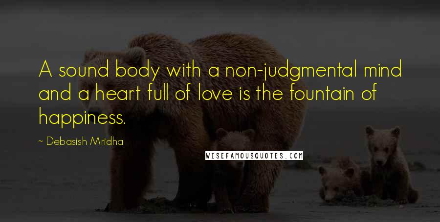 Debasish Mridha Quotes: A sound body with a non-judgmental mind and a heart full of love is the fountain of happiness.