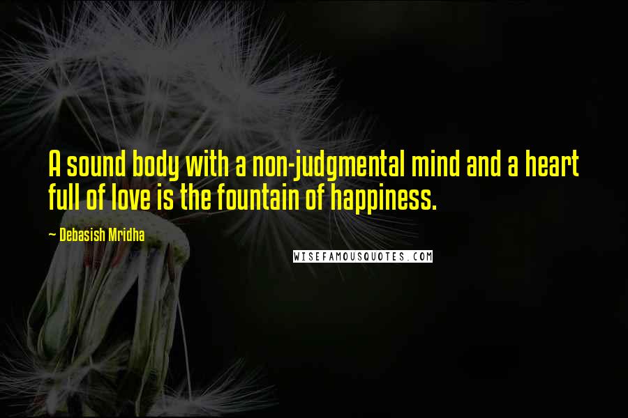 Debasish Mridha Quotes: A sound body with a non-judgmental mind and a heart full of love is the fountain of happiness.