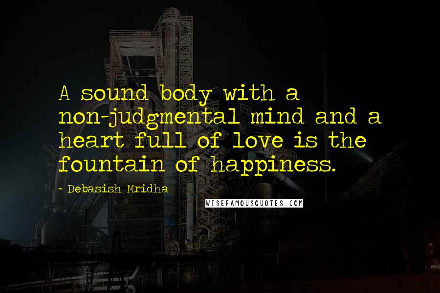 Debasish Mridha Quotes: A sound body with a non-judgmental mind and a heart full of love is the fountain of happiness.