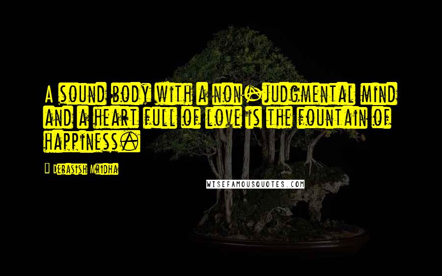 Debasish Mridha Quotes: A sound body with a non-judgmental mind and a heart full of love is the fountain of happiness.