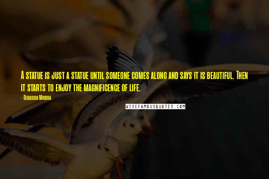 Debasish Mridha Quotes: A statue is just a statue until someone comes along and says it is beautiful. Then it starts to enjoy the magnificence of life.