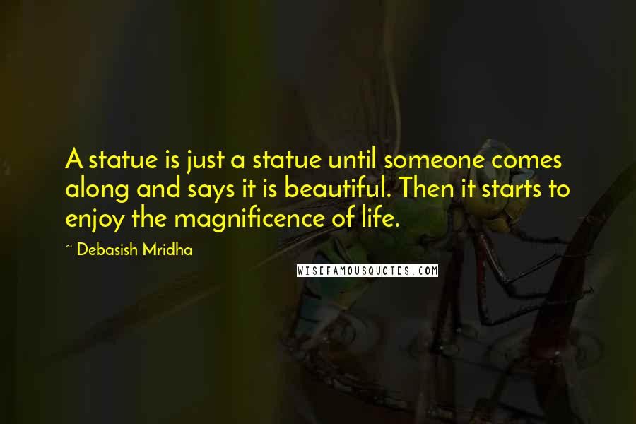 Debasish Mridha Quotes: A statue is just a statue until someone comes along and says it is beautiful. Then it starts to enjoy the magnificence of life.