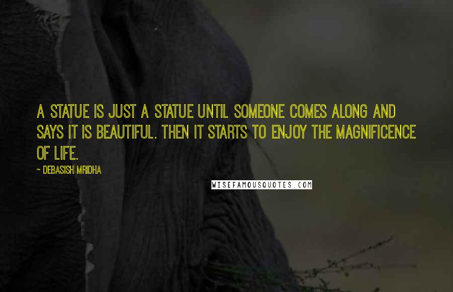 Debasish Mridha Quotes: A statue is just a statue until someone comes along and says it is beautiful. Then it starts to enjoy the magnificence of life.