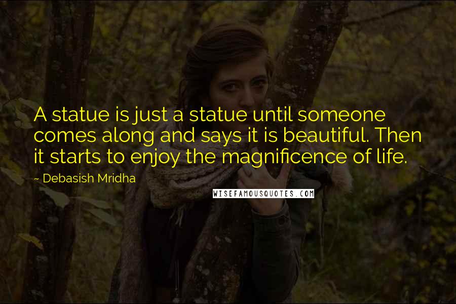 Debasish Mridha Quotes: A statue is just a statue until someone comes along and says it is beautiful. Then it starts to enjoy the magnificence of life.