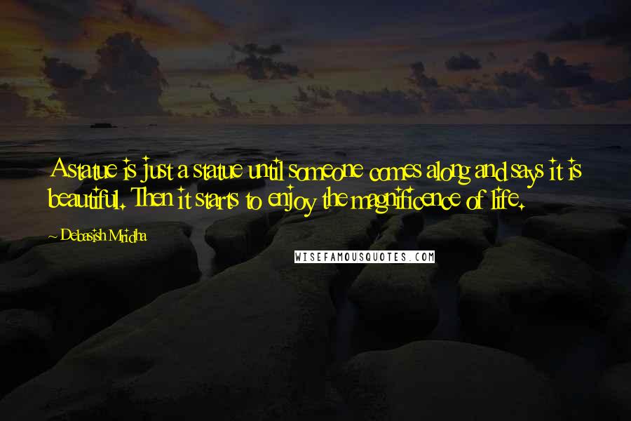 Debasish Mridha Quotes: A statue is just a statue until someone comes along and says it is beautiful. Then it starts to enjoy the magnificence of life.