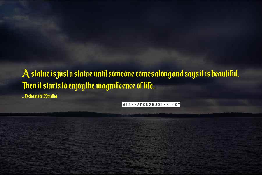 Debasish Mridha Quotes: A statue is just a statue until someone comes along and says it is beautiful. Then it starts to enjoy the magnificence of life.