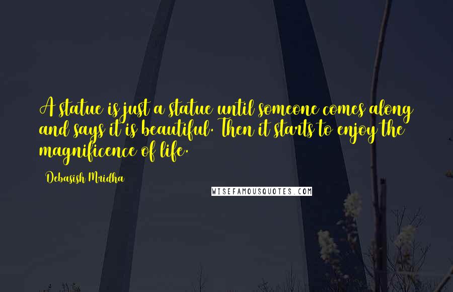 Debasish Mridha Quotes: A statue is just a statue until someone comes along and says it is beautiful. Then it starts to enjoy the magnificence of life.
