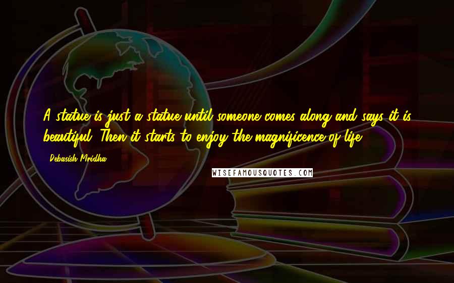 Debasish Mridha Quotes: A statue is just a statue until someone comes along and says it is beautiful. Then it starts to enjoy the magnificence of life.