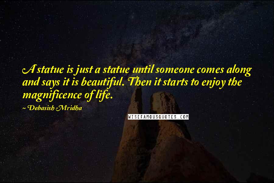 Debasish Mridha Quotes: A statue is just a statue until someone comes along and says it is beautiful. Then it starts to enjoy the magnificence of life.