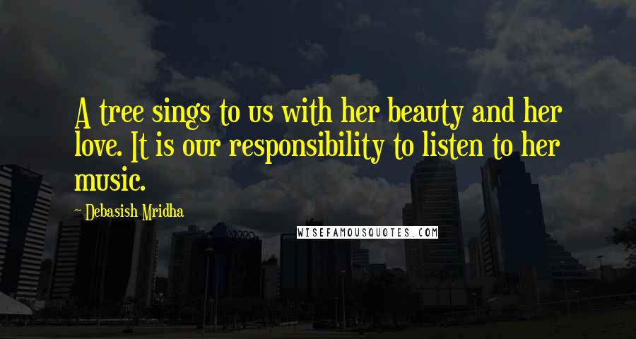 Debasish Mridha Quotes: A tree sings to us with her beauty and her love. It is our responsibility to listen to her music.