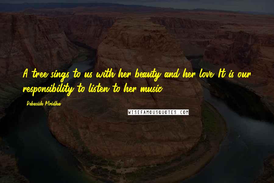 Debasish Mridha Quotes: A tree sings to us with her beauty and her love. It is our responsibility to listen to her music.