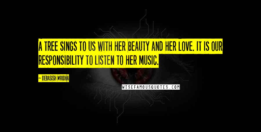 Debasish Mridha Quotes: A tree sings to us with her beauty and her love. It is our responsibility to listen to her music.