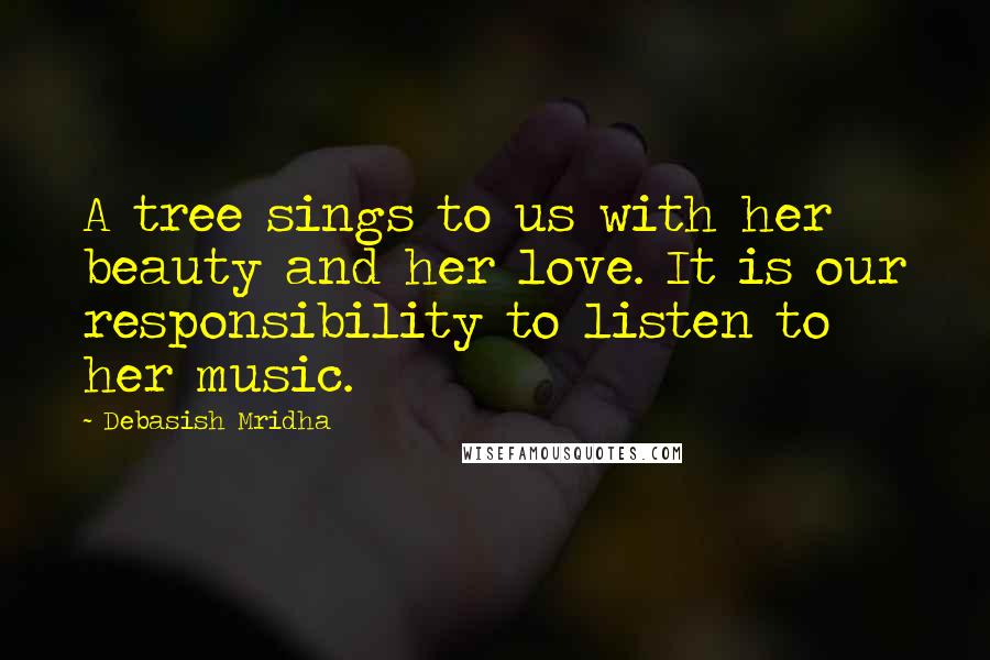 Debasish Mridha Quotes: A tree sings to us with her beauty and her love. It is our responsibility to listen to her music.