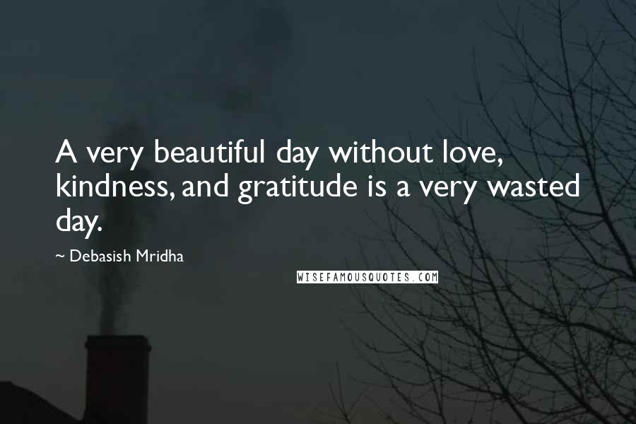 Debasish Mridha Quotes: A very beautiful day without love, kindness, and gratitude is a very wasted day.