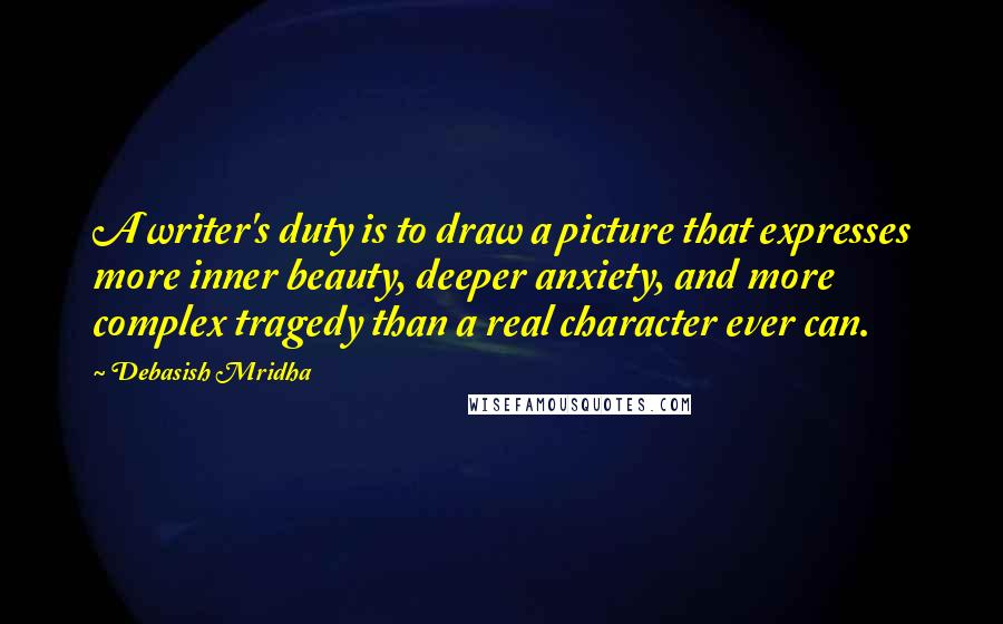 Debasish Mridha Quotes: A writer's duty is to draw a picture that expresses more inner beauty, deeper anxiety, and more complex tragedy than a real character ever can.