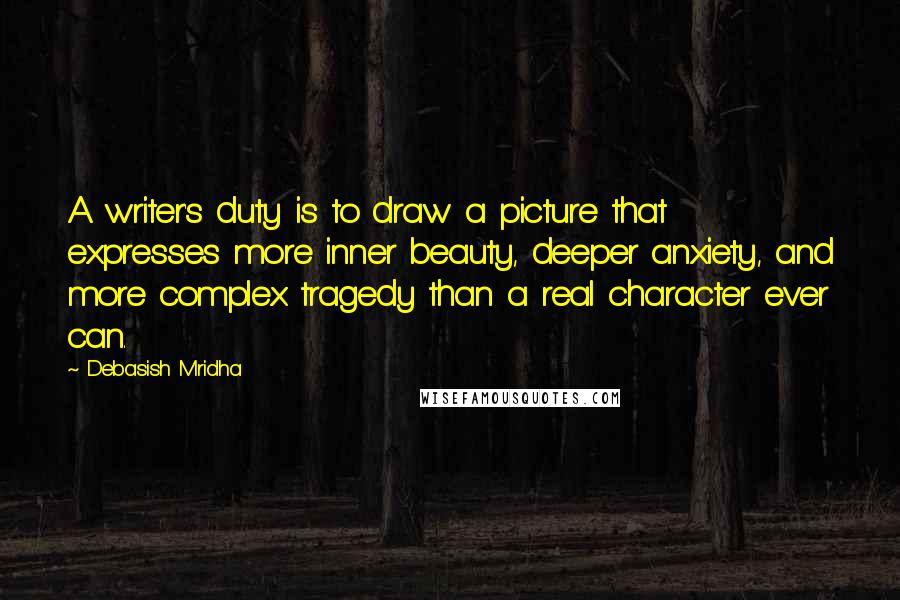 Debasish Mridha Quotes: A writer's duty is to draw a picture that expresses more inner beauty, deeper anxiety, and more complex tragedy than a real character ever can.