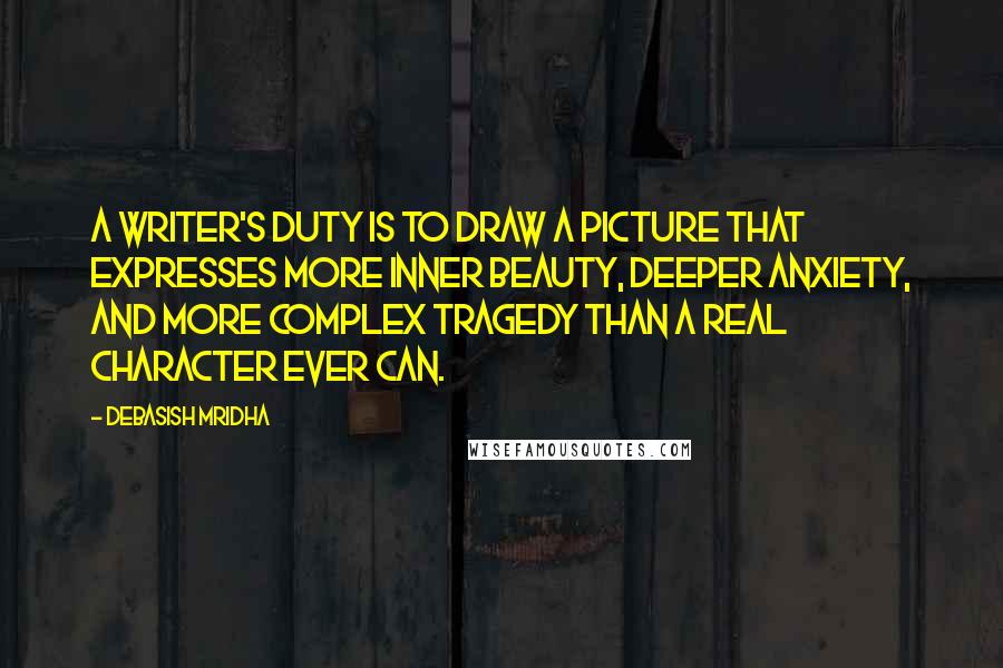 Debasish Mridha Quotes: A writer's duty is to draw a picture that expresses more inner beauty, deeper anxiety, and more complex tragedy than a real character ever can.