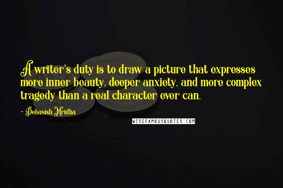 Debasish Mridha Quotes: A writer's duty is to draw a picture that expresses more inner beauty, deeper anxiety, and more complex tragedy than a real character ever can.