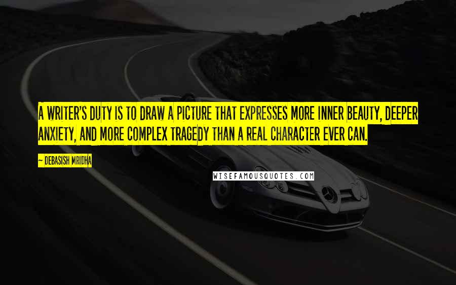 Debasish Mridha Quotes: A writer's duty is to draw a picture that expresses more inner beauty, deeper anxiety, and more complex tragedy than a real character ever can.