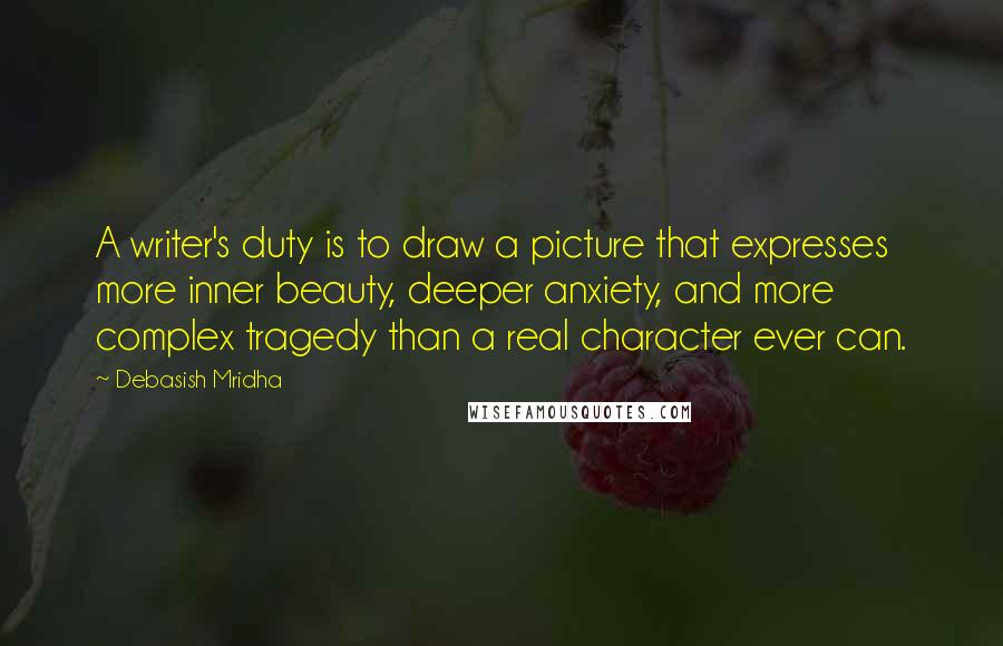 Debasish Mridha Quotes: A writer's duty is to draw a picture that expresses more inner beauty, deeper anxiety, and more complex tragedy than a real character ever can.