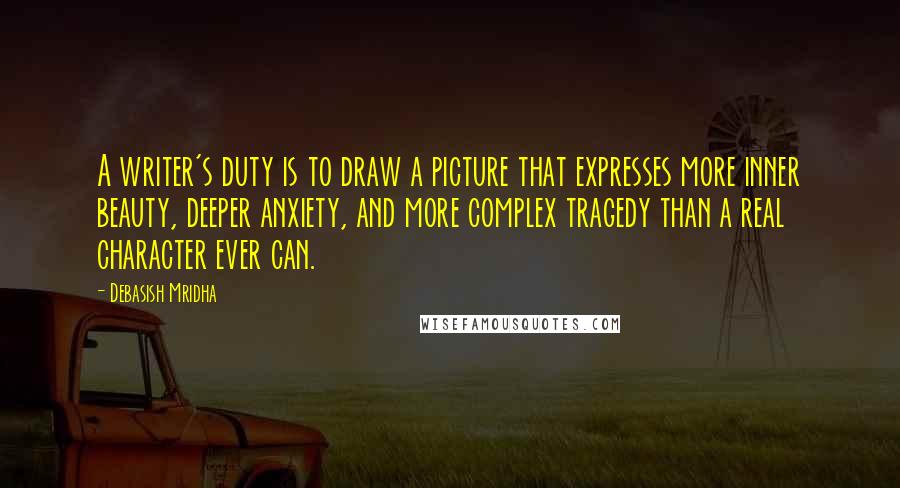 Debasish Mridha Quotes: A writer's duty is to draw a picture that expresses more inner beauty, deeper anxiety, and more complex tragedy than a real character ever can.