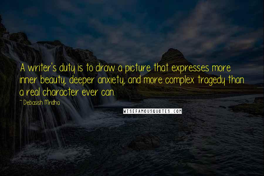 Debasish Mridha Quotes: A writer's duty is to draw a picture that expresses more inner beauty, deeper anxiety, and more complex tragedy than a real character ever can.