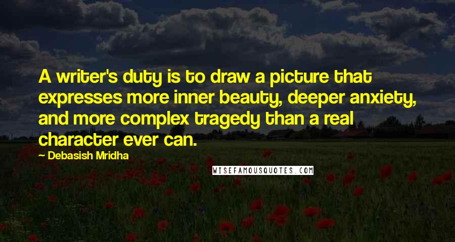 Debasish Mridha Quotes: A writer's duty is to draw a picture that expresses more inner beauty, deeper anxiety, and more complex tragedy than a real character ever can.