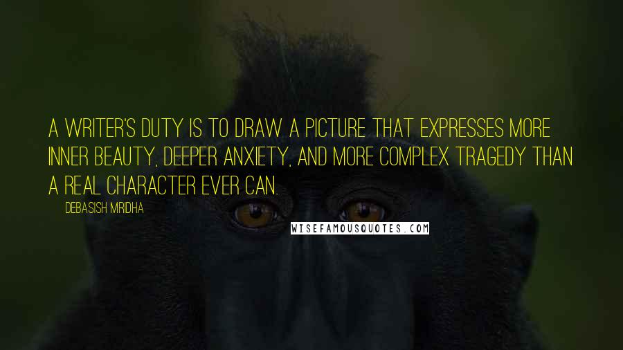 Debasish Mridha Quotes: A writer's duty is to draw a picture that expresses more inner beauty, deeper anxiety, and more complex tragedy than a real character ever can.