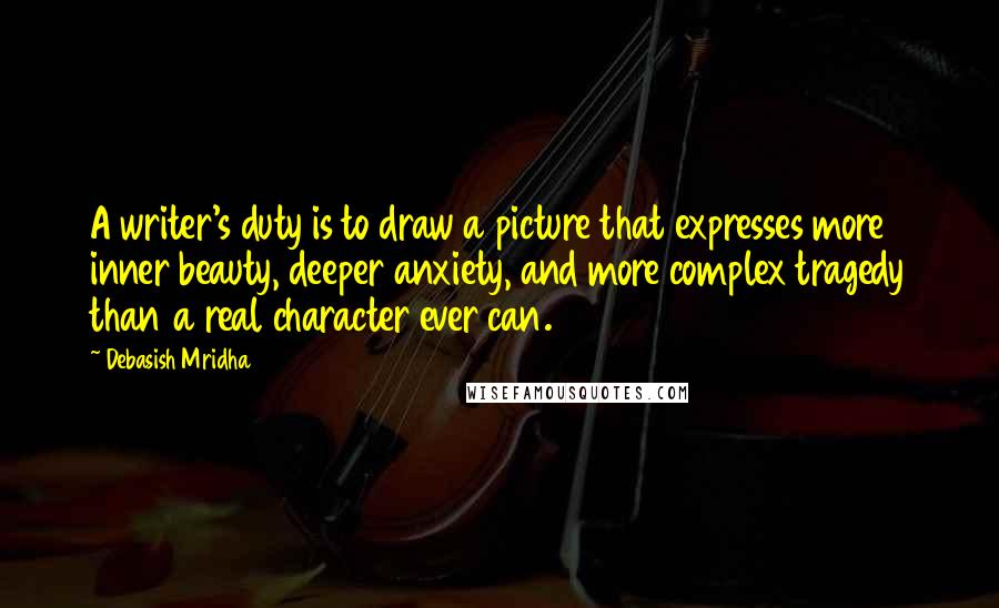 Debasish Mridha Quotes: A writer's duty is to draw a picture that expresses more inner beauty, deeper anxiety, and more complex tragedy than a real character ever can.