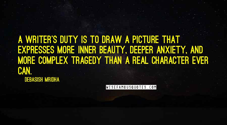 Debasish Mridha Quotes: A writer's duty is to draw a picture that expresses more inner beauty, deeper anxiety, and more complex tragedy than a real character ever can.
