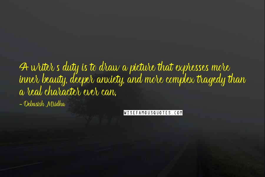 Debasish Mridha Quotes: A writer's duty is to draw a picture that expresses more inner beauty, deeper anxiety, and more complex tragedy than a real character ever can.