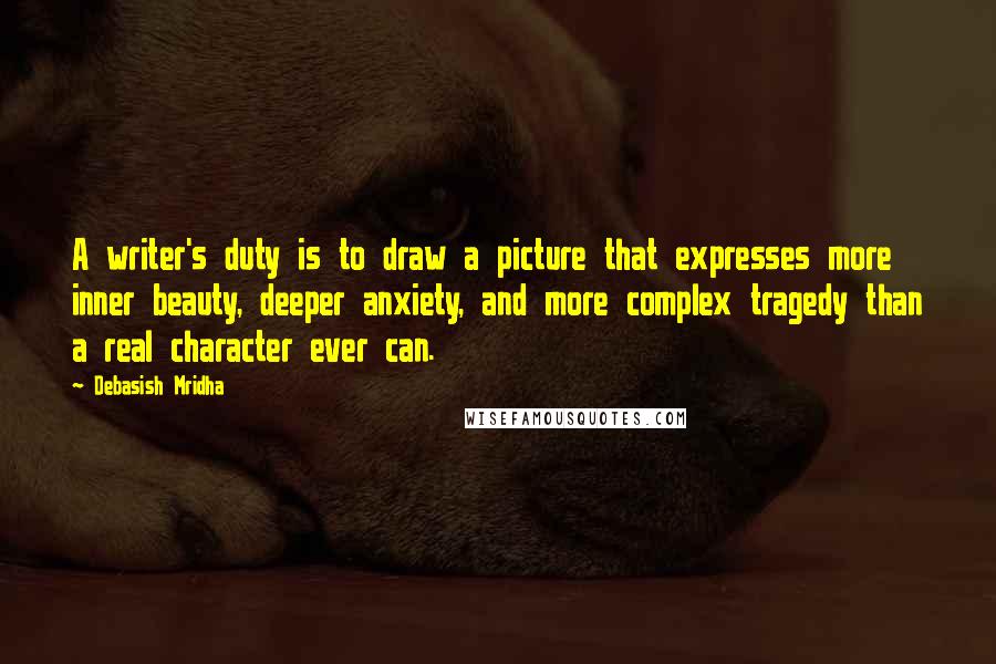 Debasish Mridha Quotes: A writer's duty is to draw a picture that expresses more inner beauty, deeper anxiety, and more complex tragedy than a real character ever can.