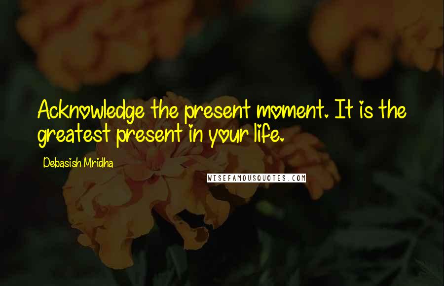Debasish Mridha Quotes: Acknowledge the present moment. It is the greatest present in your life.