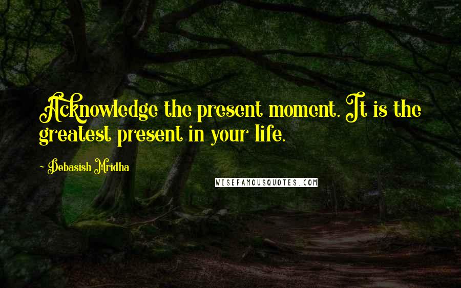 Debasish Mridha Quotes: Acknowledge the present moment. It is the greatest present in your life.