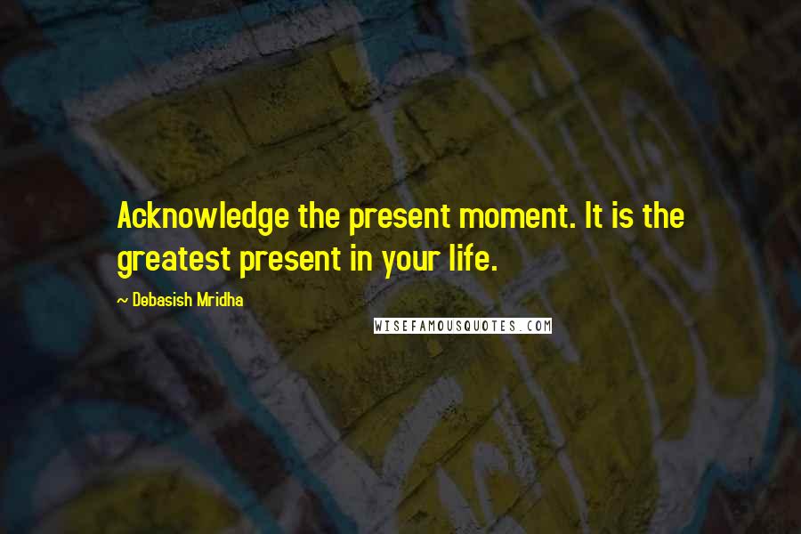 Debasish Mridha Quotes: Acknowledge the present moment. It is the greatest present in your life.